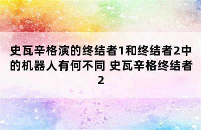 史瓦辛格演的终结者1和终结者2中的机器人有何不同 史瓦辛格终结者2